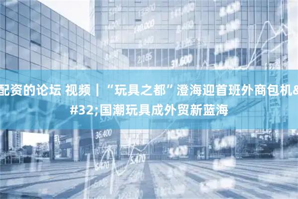 配资的论坛 视频｜“玩具之都”澄海迎首班外商包机 国潮玩具成外贸新蓝海