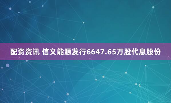 配资资讯 信义能源发行6647.65万股代息股份