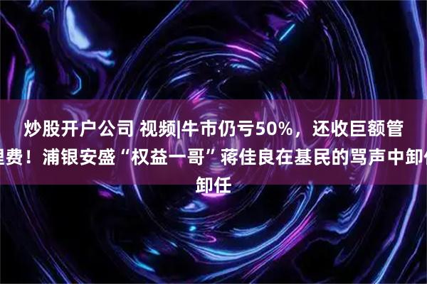 炒股开户公司 视频|牛市仍亏50%，还收巨额管理费！浦银安盛“权益一哥”蒋佳良在基民的骂声中卸任