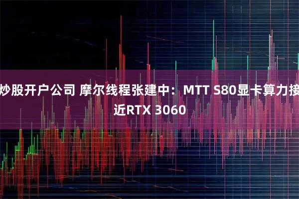 炒股开户公司 摩尔线程张建中：MTT S80显卡算力接近RTX 3060