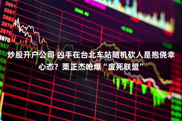 炒股开户公司 凶手在台北车站随机砍人是抱侥幸心态？栗正杰呛爆“废死联盟”