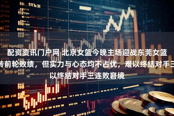 配资资讯门户网 北京女篮今晚主场迎战东莞女篮，虽想扭转前轮败绩，但实力与心态均不占优，难以终结对手三连败窘境