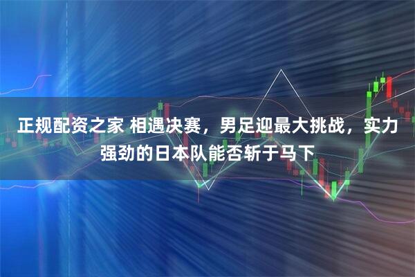 正规配资之家 相遇决赛，男足迎最大挑战，实力强劲的日本队能否斩于马下