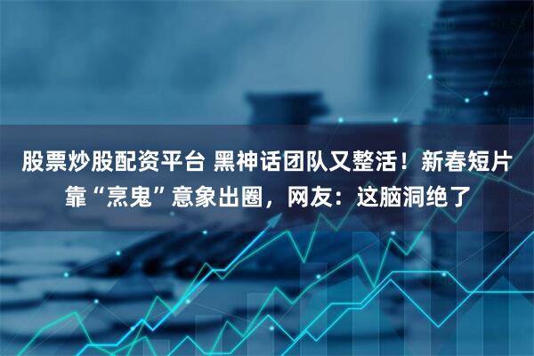 股票炒股配资平台 黑神话团队又整活！新春短片靠“烹鬼”意象出圈，网友：这脑洞绝了