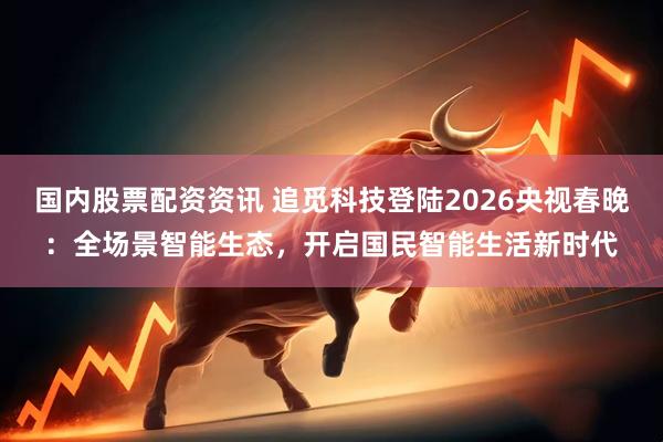 国内股票配资资讯 追觅科技登陆2026央视春晚：全场景智能生态，开启国民智能生活新时代