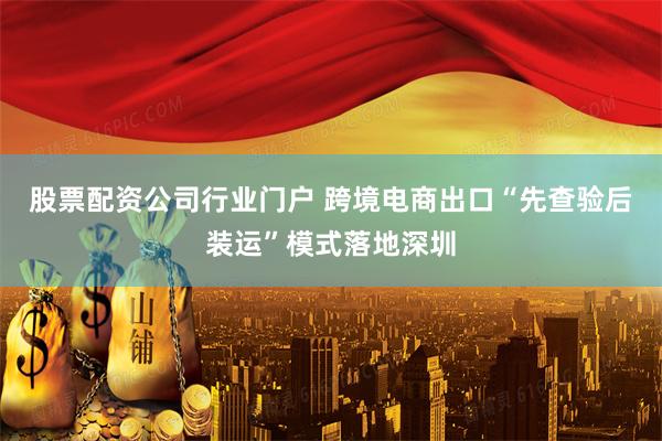 股票配资公司行业门户 跨境电商出口“先查验后装运”模式落地深圳