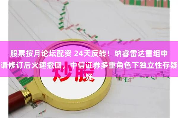股票按月论坛配资 24天反转！纳睿雷达重组申请修订后火速撤回，中信证券多重角色下独立性存疑