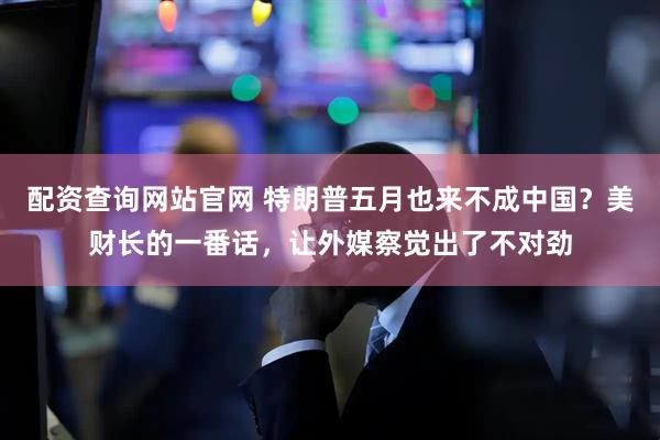 配资查询网站官网 特朗普五月也来不成中国？美财长的一番话，让外媒察觉出了不对劲
