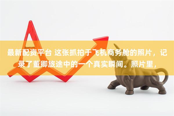 最新配资平台 这张抓拍于飞机商务舱的照片，记录了董卿旅途中的一个真实瞬间。照片里，