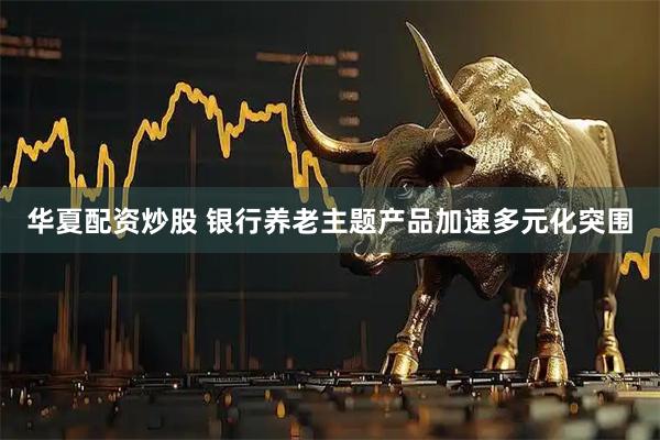 华夏配资炒股 银行养老主题产品加速多元化突围