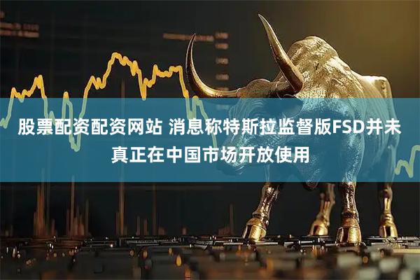 股票配资配资网站 消息称特斯拉监督版FSD并未真正在中国市场开放使用